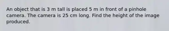 An object that is 3 m tall is placed 5 m in front of a pinhole camera. The camera is 25 cm long. Find the height of the image produced.