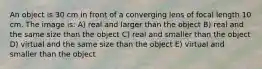 An object is 30 cm in front of a converging lens of focal length 10 cm. The image is: A) real and larger than the object B) real and the same size than the object C) real and smaller than the object D) virtual and the same size than the object E) virtual and smaller than the object