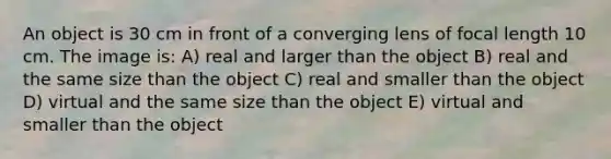 An object is 30 cm in front of a converging lens of focal length 10 cm. The image is: A) real and larger than the object B) real and the same size than the object C) real and smaller than the object D) virtual and the same size than the object E) virtual and smaller than the object