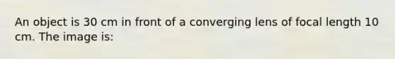 An object is 30 cm in front of a converging lens of focal length 10 cm. The image is: