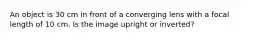 An object is 30 cm in front of a converging lens with a focal length of 10 cm. Is the image upright or inverted?