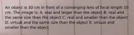 An object is 30 cm in front of a converging lens of focal length 10 cm. The image is: A. real and larger than the object B. real and the same size than the object C. real and smaller than the object D. virtual and the same size than the object E. virtual and smaller than the object