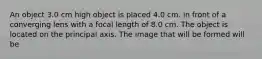 An object 3.0 cm high object is placed 4.0 cm. in front of a converging lens with a focal length of 8.0 cm. The object is located on the principal axis. The image that will be formed will be