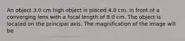 An object 3.0 cm high object is placed 4.0 cm. in front of a converging lens with a focal length of 8.0 cm. The object is located on the principal axis. The magnification of the image will be