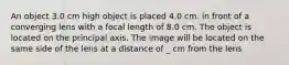 An object 3.0 cm high object is placed 4.0 cm. in front of a converging lens with a focal length of 8.0 cm. The object is located on the principal axis. The image will be located on the same side of the lens at a distance of _ cm from the lens