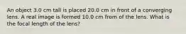 An object 3.0 cm tall is placed 20.0 cm in front of a converging lens. A real image is formed 10.0 cm from of the lens. What is the focal length of the lens?