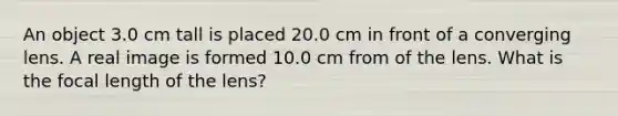 An object 3.0 cm tall is placed 20.0 cm in front of a converging lens. A real image is formed 10.0 cm from of the lens. What is the focal length of the lens?