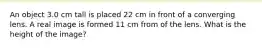 An object 3.0 cm tall is placed 22 cm in front of a converging lens. A real image is formed 11 cm from of the lens. What is the height of the image?