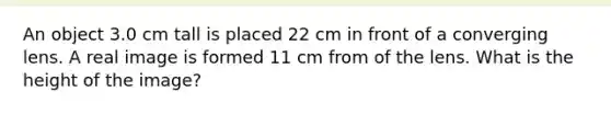 An object 3.0 cm tall is placed 22 cm in front of a converging lens. A real image is formed 11 cm from of the lens. What is the height of the image?