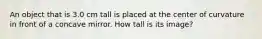 An object that is 3.0 cm tall is placed at the center of curvature in front of a concave mirror. How tall is its image?