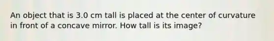 An object that is 3.0 cm tall is placed at the center of curvature in front of a concave mirror. How tall is its image?