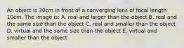 An object is 30cm in front of a converging lens of focal length 10cm. The image is: A. real and larger than the object B. real and the same size than the object C. real and smaller than the object D. virtual and the same size than the object E. virtual and smaller than the object