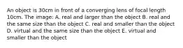 An object is 30cm in front of a converging lens of focal length 10cm. The image: A. real and larger than the object B. real and the same size than the object C. real and smaller than the object D. virtual and the same size than the object E. virtual and smaller than the object