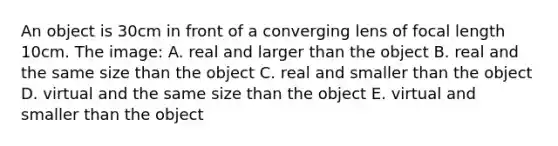 An object is 30cm in front of a converging lens of focal length 10cm. The image: A. real and larger than the object B. real and the same size than the object C. real and smaller than the object D. virtual and the same size than the object E. virtual and smaller than the object