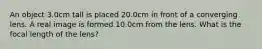 An object 3.0cm tall is placed 20.0cm in front of a converging lens. A real image is formed 10.0cm from the lens. What is the focal length of the lens?