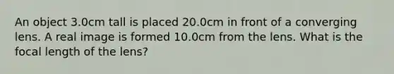 An object 3.0cm tall is placed 20.0cm in front of a converging lens. A real image is formed 10.0cm from the lens. What is the focal length of the lens?