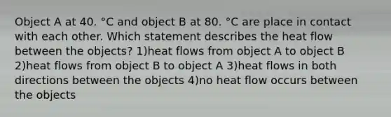 Object A at 40. °C and object B at 80. °C are place in contact with each other. Which statement describes the heat flow between the objects? 1)heat flows from object A to object B 2)heat flows from object B to object A 3)heat flows in both directions between the objects 4)no heat flow occurs between the objects