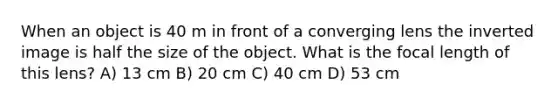 When an object is 40 m in front of a converging lens the inverted image is half the size of the object. What is the focal length of this lens? A) 13 cm B) 20 cm C) 40 cm D) 53 cm