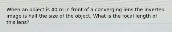 When an object is 40 m in front of a converging lens the inverted image is half the size of the object. What is the focal length of this lens?