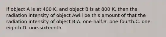 If object A is at 400 K, and object B is at 800 K, then the radiation intensity of object Awill be this amount of that the radiation intensity of object B:A. one-half.B. one-fourth.C. one-eighth.D. one-sixteenth.