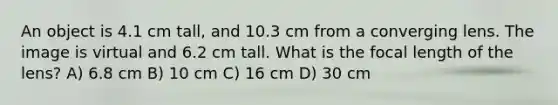 An object is 4.1 cm tall, and 10.3 cm from a converging lens. The image is virtual and 6.2 cm tall. What is the focal length of the lens? A) 6.8 cm B) 10 cm C) 16 cm D) 30 cm