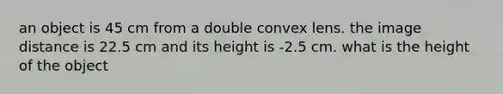 an object is 45 cm from a double convex lens. the image distance is 22.5 cm and its height is -2.5 cm. what is the height of the object