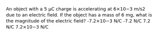 An object with a 5 μC charge is accelerating at 6×10−3 m/s2 due to an electric field. If the object has a mass of 6 mg, what is the magnitude of the electric field? -7.2×10−3 N/C -7.2 N/C 7.2 N/C 7.2×10−3 N/C