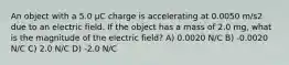 An object with a 5.0 μC charge is accelerating at 0.0050 m/s2 due to an electric field. If the object has a mass of 2.0 mg, what is the magnitude of the electric field? A) 0.0020 N/C B) -0.0020 N/C C) 2.0 N/C D) -2.0 N/C