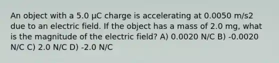 An object with a 5.0 μC charge is accelerating at 0.0050 m/s2 due to an electric field. If the object has a mass of 2.0 mg, what is the magnitude of the electric field? A) 0.0020 N/C B) -0.0020 N/C C) 2.0 N/C D) -2.0 N/C