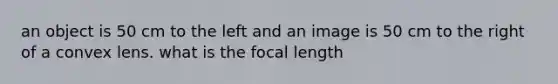 an object is 50 cm to the left and an image is 50 cm to the right of a convex lens. what is the focal length