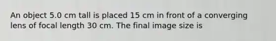 An object 5.0 cm tall is placed 15 cm in front of a converging lens of focal length 30 cm. The final image size is