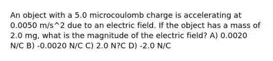 An object with a 5.0 microcoulomb charge is accelerating at 0.0050 m/s^2 due to an electric field. If the object has a mass of 2.0 mg, what is the magnitude of the electric field? A) 0.0020 N/C B) -0.0020 N/C C) 2.0 N?C D) -2.0 N/C