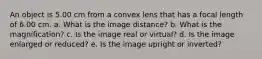 An object is 5.00 cm from a convex lens that has a focal length of 6.00 cm. a. What is the image distance? b. What is the magnification? c. Is the image real or virtual? d. Is the image enlarged or reduced? e. Is the image upright or inverted?