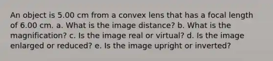 An object is 5.00 cm from a convex lens that has a focal length of 6.00 cm. a. What is the image distance? b. What is the magnification? c. Is the image real or virtual? d. Is the image enlarged or reduced? e. Is the image upright or inverted?