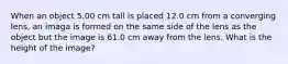 When an object 5.00 cm tall is placed 12.0 cm from a converging lens, an imaga is formed on the same side of the lens as the object but the image is 61.0 cm away from the lens. What is the height of the image?