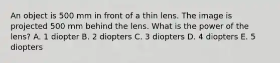 An object is 500 mm in front of a thin lens. The image is projected 500 mm behind the lens. What is the power of the lens? A. 1 diopter B. 2 diopters C. 3 diopters D. 4 diopters E. 5 diopters