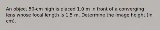 An object 50-cm high is placed 1.0 m in front of a converging lens whose focal length is 1.5 m. Determine the image height (in cm).