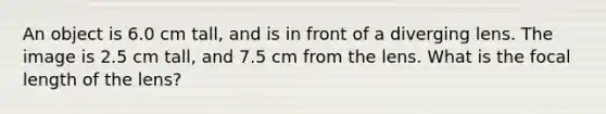 An object is 6.0 cm tall, and is in front of a diverging lens. The image is 2.5 cm tall, and 7.5 cm from the lens. What is the focal length of the lens?