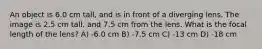 An object is 6.0 cm tall, and is in front of a diverging lens. The image is 2.5 cm tall, and 7.5 cm from the lens. What is the focal length of the lens? A) -6.0 cm B) -7.5 cm C) -13 cm D) -18 cm