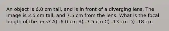 An object is 6.0 cm tall, and is in front of a diverging lens. The image is 2.5 cm tall, and 7.5 cm from the lens. What is the focal length of the lens? A) -6.0 cm B) -7.5 cm C) -13 cm D) -18 cm