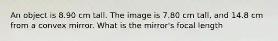 An object is 8.90 cm tall. The image is 7.80 cm tall, and 14.8 cm from a convex mirror. What is the mirror's focal length