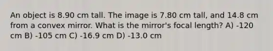 An object is 8.90 cm tall. The image is 7.80 cm tall, and 14.8 cm from a convex mirror. What is the mirror's focal length? A) -120 cm B) -105 cm C) -16.9 cm D) -13.0 cm