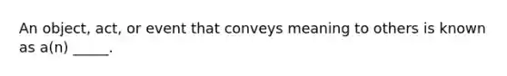 An object, act, or event that conveys meaning to others is known as a(n) _____.