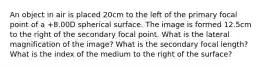 An object in air is placed 20cm to the left of the primary focal point of a +8.00D spherical surface. The image is formed 12.5cm to the right of the secondary focal point. What is the lateral magnification of the image? What is the secondary focal length? What is the index of the medium to the right of the surface?