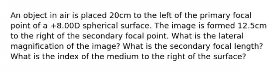 An object in air is placed 20cm to the left of the primary focal point of a +8.00D spherical surface. The image is formed 12.5cm to the right of the secondary focal point. What is the lateral magnification of the image? What is the secondary focal length? What is the index of the medium to the right of the surface?