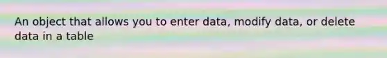 An object that allows you to enter data, modify data, or delete data in a table