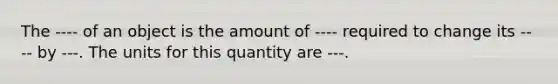 The ---- of an object is the amount of ---- required to change its ---- by ---. The units for this quantity are ---.