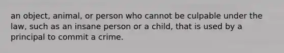 an object, animal, or person who cannot be culpable under the law, such as an insane person or a child, that is used by a principal to commit a crime.