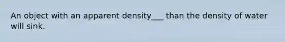 An object with an apparent density___ than the density of water will sink.