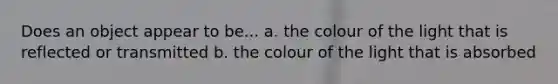 Does an object appear to be... a. the colour of the light that is reflected or transmitted b. the colour of the light that is absorbed